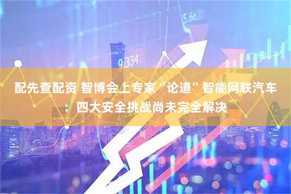 配先查配资 智博会上专家“论道”智能网联汽车：四大安全挑战尚未完全解决