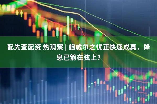 配先查配资 热观察 | 鲍威尔之忧正快速成真，降息已箭在弦上？
