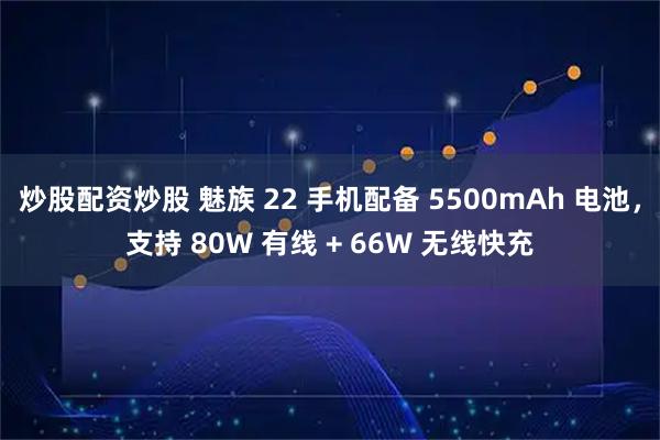 炒股配资炒股 魅族 22 手机配备 5500mAh 电池，支持 80W 有线 + 66W 无线快充