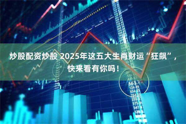炒股配资炒股 2025年这五大生肖财运“狂飙”，快来看有你吗！