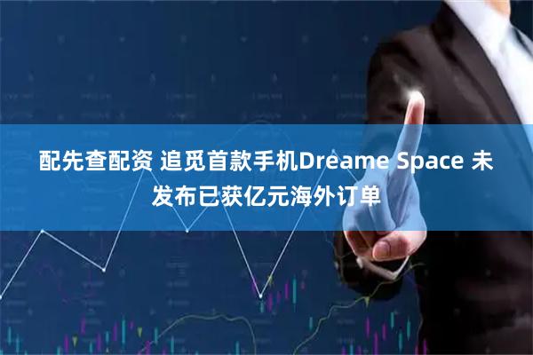 配先查配资 追觅首款手机Dreame Space 未发布已获亿元海外订单