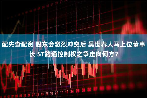 配先查配资 股东会激烈冲突后 吴世春人马上位董事长 ST路通控制权之争走向何方？